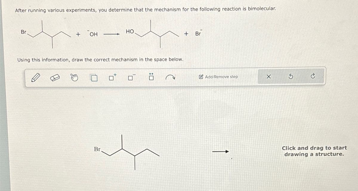 After running various experiments, you determine that the mechanism for the following reaction is bimolecular.
Br
+
OH
-
HO.
Using this information, draw the correct mechanism in the space below.
Br
+
Br
Add/Remove step
5
�
Click and drag to start
drawing a structure.