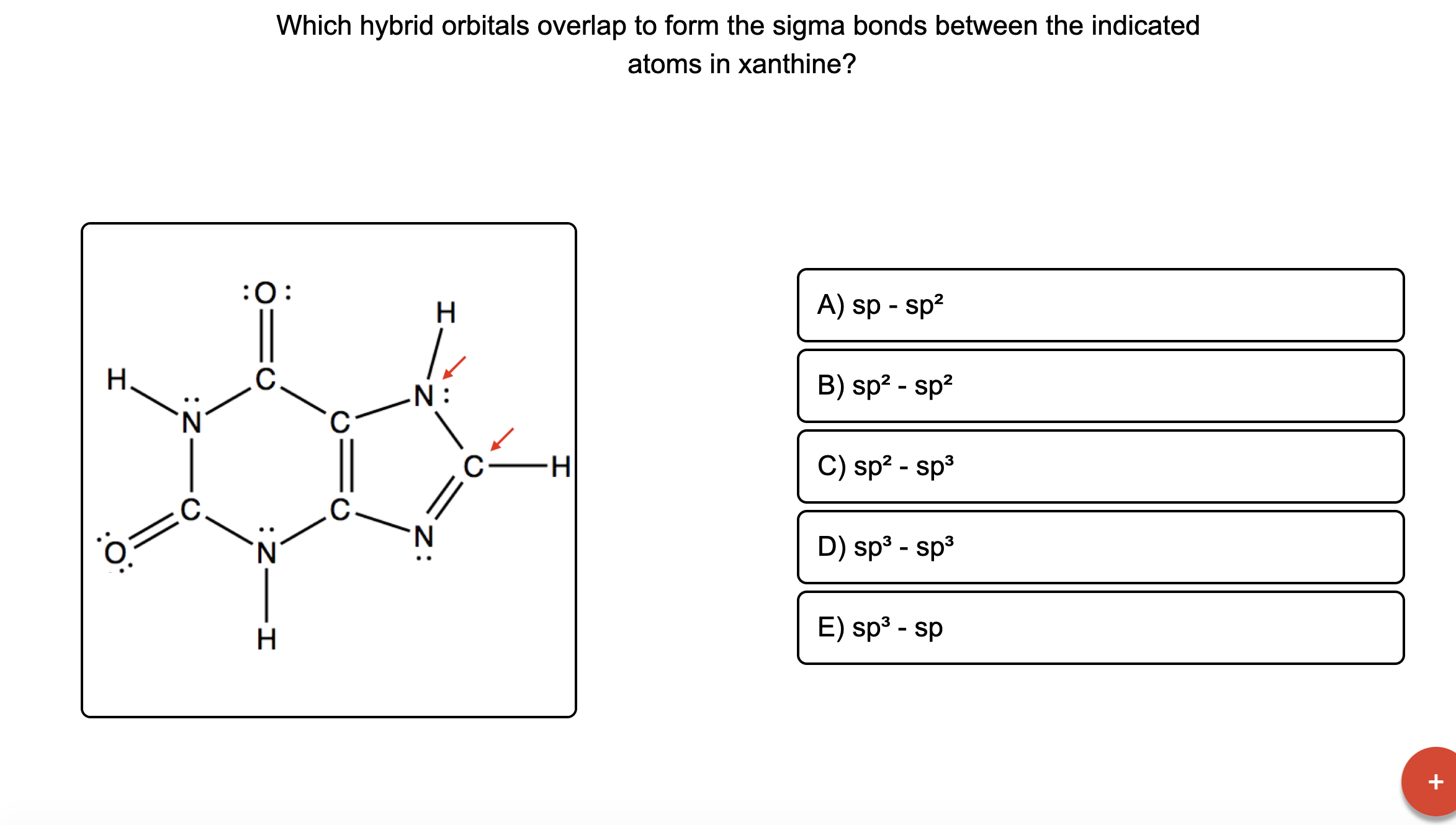 Which hybrid orbitals overlap to form the sigma bonds between the indicated
atoms in xanthine?
:0:
H
A) sp - sp?
H.
.C.
N :
B) sp2 - sp?
C.
H-
C) sp? - sp3
.C
D) sp3 - sp3
H
E) sp³ - sp

