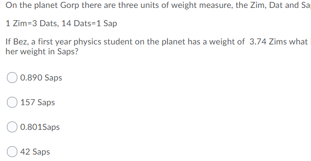 On the planet Gorp there are three units of weight measure, the Zim, Dat and Sa
1 Zim=3 Dats, 14 Dats=1 Sap
If Bez, a first year physics student on the planet has a weight of 3.74 Zims what
her weight in Saps?
0.890 Saps
O 157 Saps
0.801Saps
42 Saps
