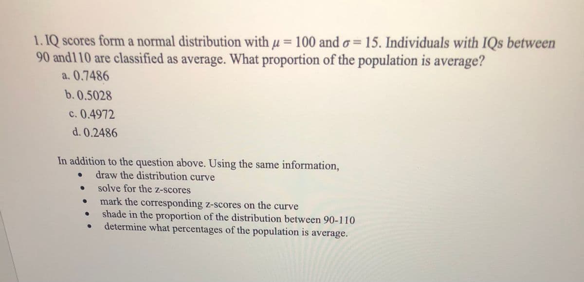 1. IQ scores form a normal distribution with µ = 100 and o = 15. Individuals with IQs between
90 and110 are classified as average. What proportion of the population is average?
a. 0.7486
b. 0.5028
c. 0.4972
d. 0.2486
In addition to the question above. Using the same information,
draw the distribution curve
solve for the z-scores
mark the corresponding z-scores on the curve
shade in the proportion of the distribution between 90-110
determine what percentages of the population is average.
