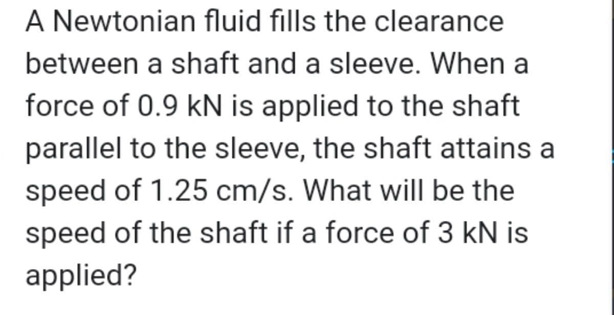 A Newtonian fluid fills the clearance
between a shaft and a sleeve. When a
force of 0.9 kN is applied to the shaft
parallel to the sleeve, the shaft attains a
speed of 1.25 cm/s. What will be the
speed of the shaft if a force of 3 kN is
applied?
