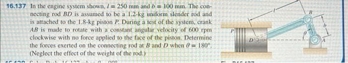 16.137 In the engine system shown, I = 250 mm and b = 100 mm. The con-
necting rod BD is assumed to be a 1.2-kg uniform slender rod and
is attached to the 1.8-kg piston P. During a test of the system, crank
AB is made to rotate with a constant angular velocity of 600 rpm
clockwise with no force applied to the face of the piston. Determine
the forces exerted on the connecting rod at B and D when ở = 180°.
(Neglect the effect of the weight of the rod.)
