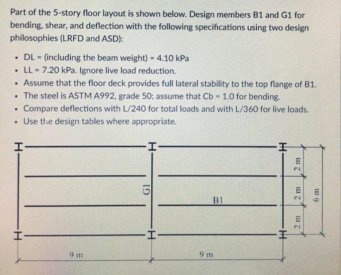 Part of the 5-story floor layout is shown below. Design members B1 and G1 for
bending, shear, and deflection with the following specifications using two design
philosophies (LRFD and ASD):
.
DL (including the beam weight) = 4.10 kPa
=
• LL = 7.20 kPa. Ignore live load reduction.
. Assume that the floor deck provides full lateral stability to the top flange of B1.
.
The steel is ASTM A992, grade 50; assume that Cb = 1.0 for bending.
.
Compare deflections with L/240 for total loads and with L/360 for live loads.
. Use the design tables where appropriate.
I
I
B1
I-
9 m
GI
I-
9m
H
2 m
2 m
2 m
6 m