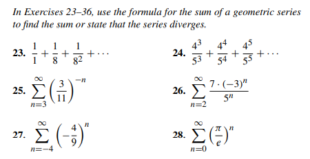In Exercises 23–36, use the formula for the sum of a geometric series
to find the sum or state that the series diverges.
1
23. +
1
1
+
+.
82
8
43 44
24.
45
+
1
54
55
-n
25.
26. E
7.(-3)"
11
n=3
5"
n=2
27. E (;)
4
28. ()
n=-4
n=0
