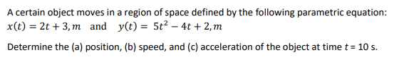 A certain object moves in a region of space defined by the following parametric equation:
x(t) = 2t + 3, m and y(t) = 5t2 – 4t + 2, m
Determine the (a) position, (b) speed, and (c) acceleration of the object at time t = 10 s.
