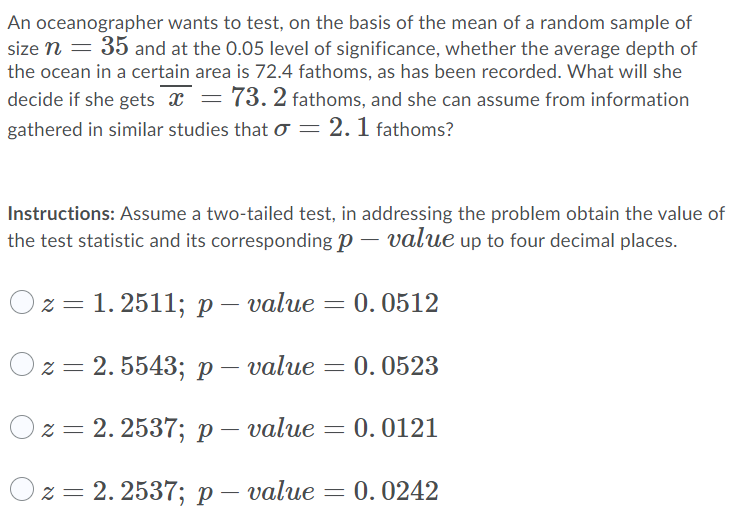 An oceanographer wants to test, on the basis of the mean of a random sample of
size n = 35 and at the 0.05 level of significance, whether the average depth of
the ocean in a certain area is 72.4 fathoms, as has been recorded. What will she
decide if she gets x = 73. 2 fathoms, and she can assume from information
gathered in similar studies that o = 2. 1 fathoms?
Instructions: Assume a two-tailed test, in addressing the problem obtain the value of
the test statistic and its corresponding p – value up to four decimal places.
23D 1.2511; р — value
0. 0512
Оz- 2.5543; р— value — 0.0523
Ох 3D 2.2537;B р— value
= 0.0121
Ох3 2. 2537%; р —
- value
0.0242
