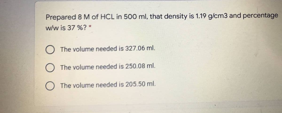 Prepared 8 M of HCL in 500 ml, that density is 1.19 g/cm3 and percentage
w/w is 37 %? *
O The volume needed is 327.06 ml.
O The volume needed is 250.08 ml.
O The volume needed is 205.50 ml.
