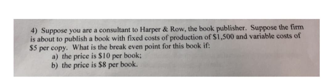 4) Suppose you are a consultant to Harper & Row, the book publisher. Suppose the firm
is about to publish a book with fixed costs of production of $1,500 and variable costs of
$5 per copy. What is the break even point for this book if:
a) the price is $10 per book;
b) the price is $8 per book.
