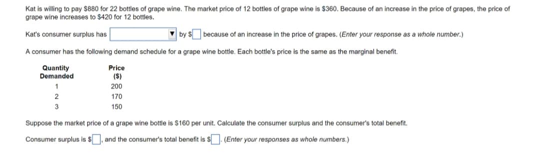 Kat is willing to pay $880 for 22 bottles of grape wine. The market price of 12 bottles of grape wine is $360. Because of an increase in the price of grapes, the price of
grape wine increases to $420 for 12 bottles.
Kat's consumer surplus has
by $ because of an increase in the price of grapes. (Enter your response as a whole number.)
A consumer has the following demand schedule for a grape wine bottle. Each bottle's price is the same as the marginal benefit.
Quantity
Demanded
Price
(S)
1
200
170
3
150
Suppose the market price of a grape wine bottle is $160 per unit. Calculate the consumer surplus and the consumer's total benefit.
Consumer surplus is $, and the consumer's total benefit is $. (Enter your responses as whole numbers.)
