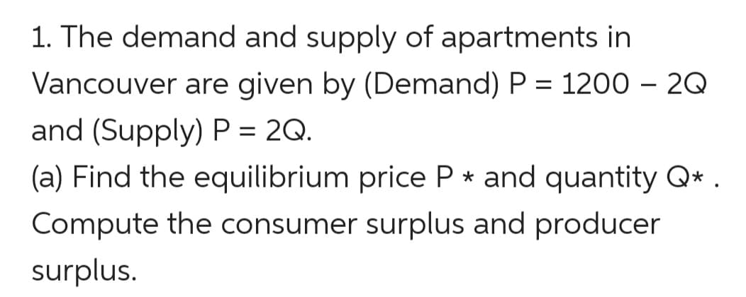 1. The demand and supply of apartments in
Vancouver are given by (Demand) P = 1200 – 2Q
and (Supply) P = 2Q.
(a) Find the equilibrium price P * and quantity Q* .
Compute the consumer surplus and producer
surplus.
