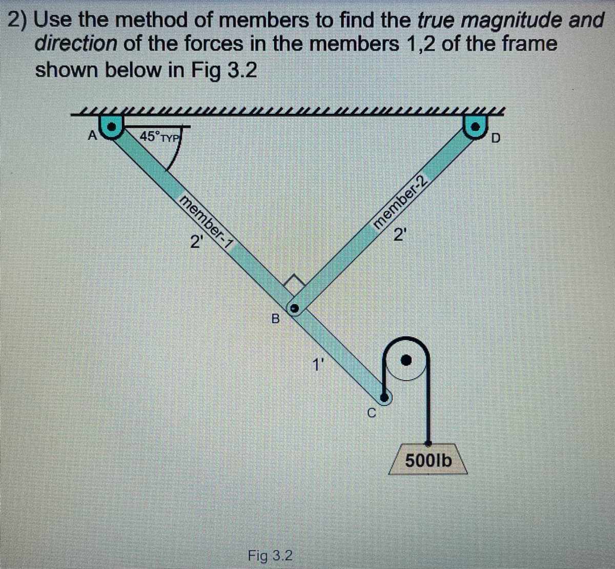 2) Use the method of members to find the true magnitude and
direction of the forces in the members 1,2 of the frame
shown below in Fig 3.2
A
45° TYP
member-1
2'
1'
500lb
Fig 3.2
member-2
B.
