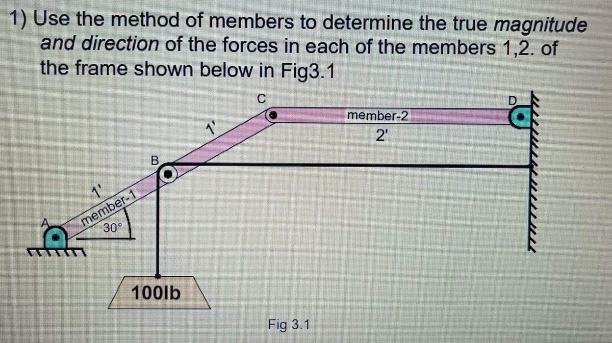 1) Use the method of members to determine the true magnitude
and direction of the forces in each of the members 1,2. of
the frame shown below in Fig3.1
1'
member-2
B
2'
1'
member-1
30
100lb
Fig 3.1
