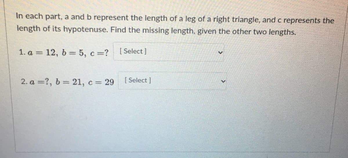 In each part, a and b represent the length of a leg of a right triangle, and c represents the
length of its hypotenuse. Find the missing length, given the other two lengths.
1. a = 12, 6 = 5, c=?
[ Select ]
2. a =?, b = 21, c = 29
[ Select ]

