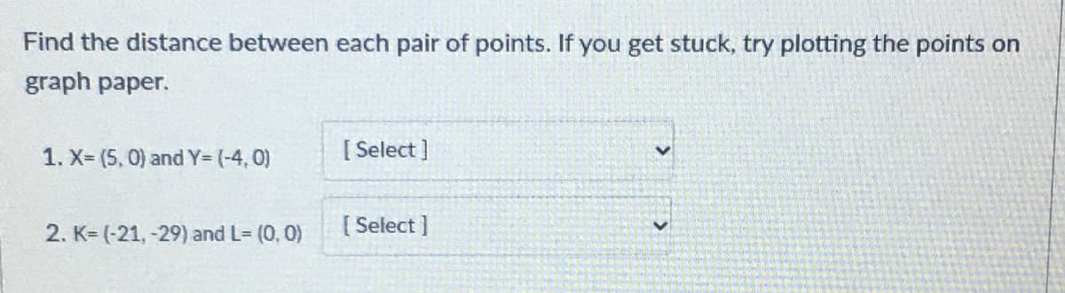 Find the distance between each pair of points. If you get stuck, try plotting the points on
graph paper.
1. X= (5, 0) and Y= (-4, 0)
[ Select ]
2. K= (-21, -29) and L- (0, 0)
[ Select ]
