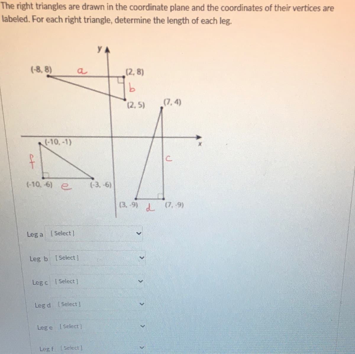 The right triangles are drawn in the coordinate plane and the coordinates of their vertices are
labeled. For each right triangle, determine the length of each leg.
YA
(-8, 8)
a
(2, 8)
(2, 5)
(7, 4)
(-10,-1)
(-10,-6) e
(-3,-6)
(3.-9) (7, 9)
Leg a [Select]
Leg b
[ Select ]
Leg c [Select)
Leg d Select]
Leg e
I Select)
Leg f Select ]
t

