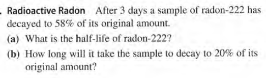 . Radioactive Radon After 3 days a sample of radon-222 has
decayed to 58% of its original amount.
(a) What is the half-life of radon-222?
(b) How long will it take the sample to decay to 20% of its
original amount?
