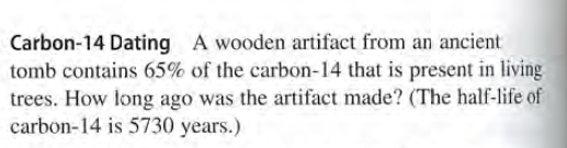 Carbon-14 Dating A wooden artifact from an ancient
tomb contains 65% of the carbon-14 that is present in living
trees. How long ago was the artifact made? (The half-life of
carbon-14 is 5730 years.)
