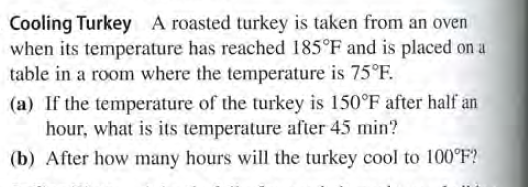 Cooling Turkey A roasted turkey is taken from an oven
when its temperature has reached 185°F and is placed on a
table in a room where the temperature is 75°F.
(a) If the temperature of the turkey is 150°F after half an
hour, what is its temperature after 45 min?
(b) After how many hours will the turkey cool to 100°F?
