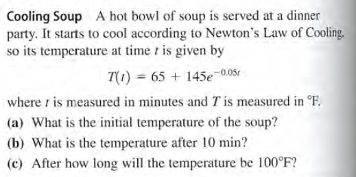 Cooling Soup A hot bowl of soup is served at a dinner
party. It starts to cool according to Newton's Law of Cooling.
so its temperature at time t is given by
T(1) = 65 + 145e¬0.05t
where i is measured in minutes and T is measured in °F.
(a) What is the initial temperature of the soup?
(b) What is the temperature after 10 min?
(c) After how long will the temperature be 100°F?
