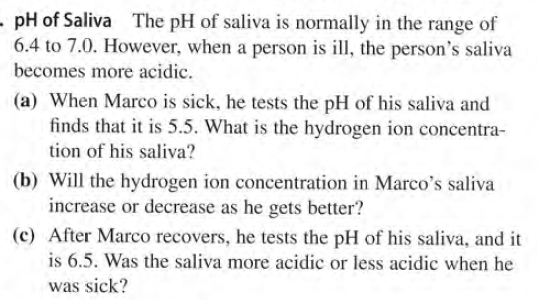 - pH of Saliva The pH of saliva is normally in the range of
6.4 to 7.0. However, when a person is ill, the person's saliva
becomes more acidic.
(a) When Marco is sick, he tests the pH of his saliva and
finds that it is 5.5. What is the hydrogen ion concentra-
tion of his saliva?
(b) Will the hydrogen ion concentration in Marco's saliva
increase or decrease as he gets better?
(c) After Marco recovers, he tests the pH of his saliva, and it
is 6.5. Was the saliva more acidic or less acidic when he
was sick?
