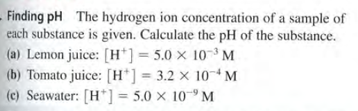 Finding pH The hydrogen ion concentration of a sample of
each substance is given. Calculate the pH of the substance.
(a) Lemon juice: [H*]= 5.0 × 10 3 M
(b) Tomato juice: [H*] = 3.2 x 10-4M
(c) Seawater: [H*] = 5.0 × 10-9 M
%3D
%3D
