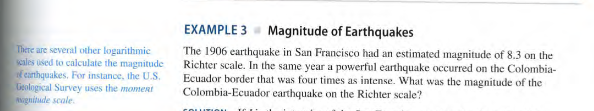 EXAMPLE 3
Magnitude of Earthquakes
There are several other logarithmic
scales used to calculate the magnitude
of earthquakes. For instance, the U.S.
Geological Survey uses the momert
magnitude scale.
The 1906 earthquake in San Francisco had an estimated magnitude of 8.3 on the
Richter scale. In the same year a powerful earthquake occurred on the Colombia-
Ecuador border that was four times as intense. What was the magnitude of the
Colombia-Ecuador earthquake on the Richter scale?
