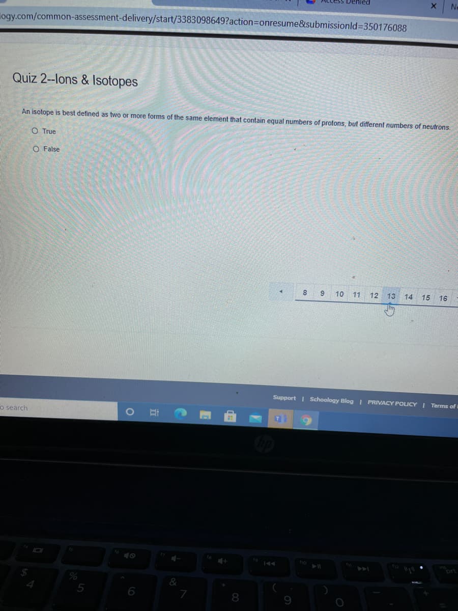 Ne
logy.com/common-assessment-delivery/start/3383098649?action=Donresume&submissionld%350176088
Quiz 2--lons & Isotopes
An isotope is best defined as two or more forms of the same element that contain equal numbers of protons, but different numbers of neutrons.
O True
O False
8
9
10 11
12
13
14 15 16
Support I Schoology Blog I PRIVACY POLICY I Terms of t
o search
T
ho
12
prt
6
8.
9
