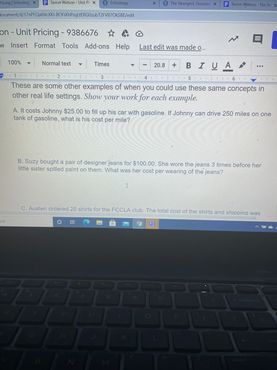 Pricing | Schoology x
E Tavion Watson - Unit Pr x
8 Schoology
S The Strangest, Grossest x
E Tavion Watson - The Str x
document/d/17nPFQatblcXKI-BOFiXhPsqLtERGOzubT2FV87OkSBE/edit
on - Unit Pricing - 9386676
w Insert Format Tools Add-ons
Help
Last edit was made o..
100%
Normal text
в IUA
Times
20.8
3 L4
5 I 6
These are some other examples of when you could use these same concepts in
other real life settings. Show your work for each example.
A. It costs Johnny $25.00 to fill up his car with gasoline. If Johnny can drive 250 miles on one
tank of gasoline, what is his cost per mile?
B. Suzy bought a pair of designer jeans for $100.00. She wore the jeans 3 times before her
little sister spilled paint on them. What was her cost per wearing of the jeans?
C. Austen ordered 20 shirts for the FCCLA club. The total cost of the shirts and shippina was
rch
T
144
