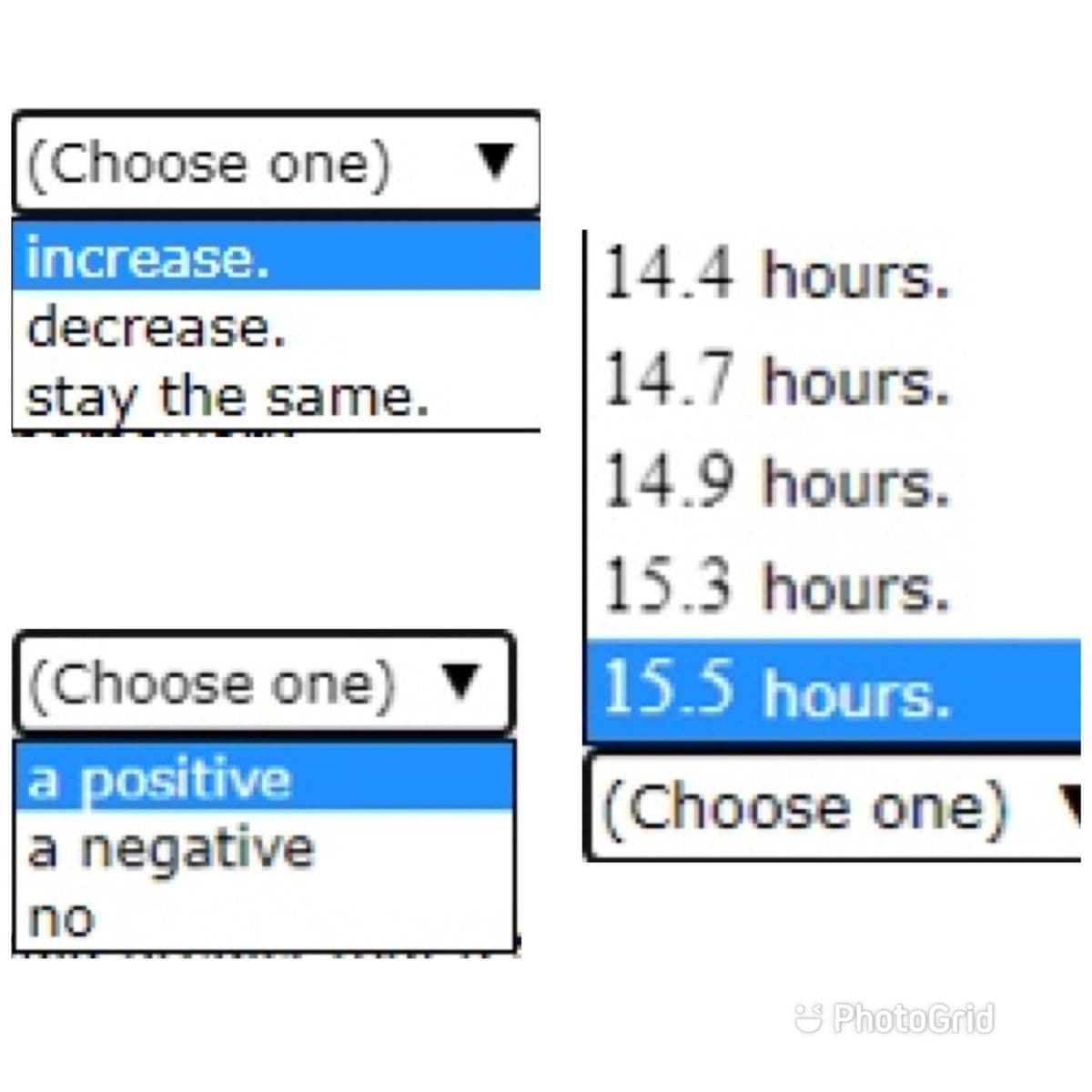 (Choose one)
increase.
decrease.
stay the same.
(Choose one)
a positive
a negative
no
▼
14.4 hours.
14.7 hours.
14.9 hours.
15.3 hours.
15.5 hours.
(Choose one)
PhotoGrid
