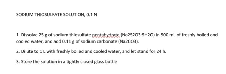 SODIUM THIOSULFATE SOLUTION, 0.1 N
1. Dissolve 25 g of sodium thiosulfate pentahydrate (Na2S203-5H2O) in 500 mL of freshly boiled and
cooled water, and add 0.11 g of sodium carbonate (Na2CO3).
2. Dilute to 1L with freshly boiled and cooled water, and let stand for 24 h.
3. Store the solution in a tightly closed glass bottle

