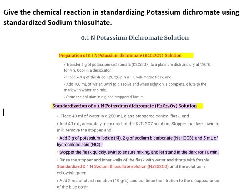 Give the chemical reaction in standardizing Potassium dichromate using
standardized Sodium thiosulfate.
0.1 N Potassium Dichromate Solution
Preparation of o.1 N Potassium dichromate (K2Cr207) Solution
> Transfer 6 g of potassium dichromate (K2Cr207) to a platinum dish and dry at 120°C
for 4 h. Cool in a desiccator.
> Place 4.9 g of the dried K2Cr207 in a 1-L volumetric flask, and
> Add 100 mL of water. Swirl to dissolve and when solution is complete, dilute to the
mark with water and mix.
> Store the solution in a glass-stoppered bottle.
Standardization of 0.1 N Potassium dichromate (K2Cr207) Solution
> Place 40 ml of water in a 250-mL glass-stoppered conical flask. and
> Add 40 mL, accurately measured, of the K2Cr207 solution. Stopper the flask, swirl to
mix, remove the stopper, and
> Add 3 g of potassium iodide (KI), 2 g of sodium bicarbonate (NaHCO3), and 5 mL of
hydrochloric acid (HCI).
> Stopper the flask quickly, swirl to ensure mixing, and let stand in the dark for 10 min.
> Rinse the stopper and inner walls of the flask with water and titrate with freshly
Standardized 0.1 N Sodium thiosulfate solution (Na2S203) until the solution is
yellowish green.
> Add 2 mL of starch solution (10 g/L), and continue the titration to the disappearance
of the blue color.
