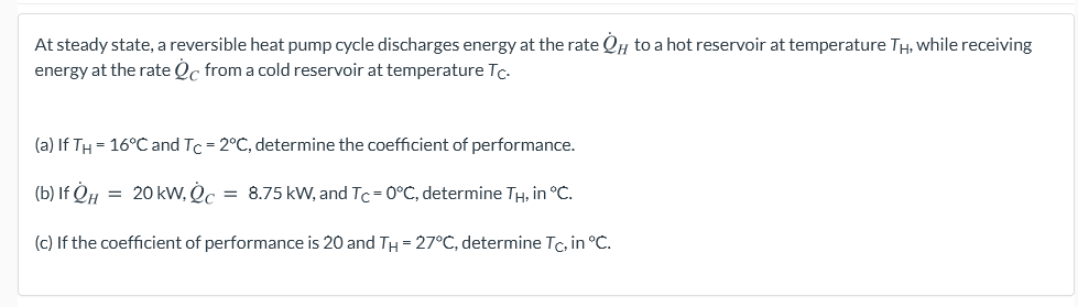 At steady state, a reversible heat pump cycle discharges energy at the rate QH to a hot reservoir at temperature TH, while receiving
energy at the rate Oc from a cold reservoir at temperature Tc.
(a) If TH = 16°C and Tc = 2°C, determine the coefficient of performance.
(b) If OH = 20 kW, Oc = 8.75 kW, and Tc= 0°C, determine TH, in °C.
(c) If the coefficient of performance is 20 and TH = 27°C, determine Tc, in °C.
