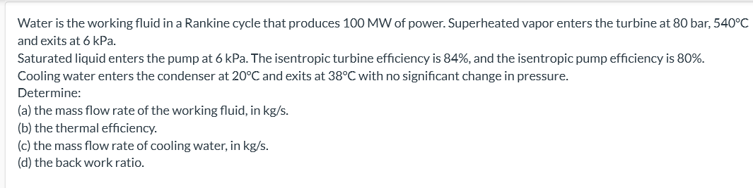 Water is the working fluid in a Rankine cycle that produces 100 MW of power. Superheated vapor enters the turbine at 80 bar, 540°C
and exits at 6 kPa.
Saturated liquid enters the pump at 6 kPa. The isentropic turbine efficiency is 84%, and the isentropic pump efficiency is 80%.
Cooling water enters the condenser at 20°C and exits at 38°C with no significant change in pressure.
Determine:
(a) the mass flow rate of the working fluid, in kg/s.
(b) the thermal efficiency.
(c) the mass flow rate of cooling water, in kg/s.
(d) the back work ratio.
