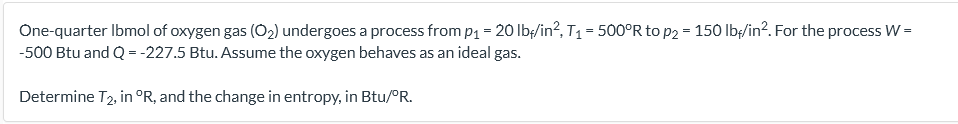 One-quarter Ibmol of oxygen gas (O2) undergoes a process from p1 = 20 Ib;/in?, T1 = 500°R to p2 = 150 lbę/in?. For the process W =
-500 Btu and Q = -227.5 Btu. Assume the oxygen behaves as an ideal gas.
Determine T2, in °R, and the change in entropy, in Btu/°R.
