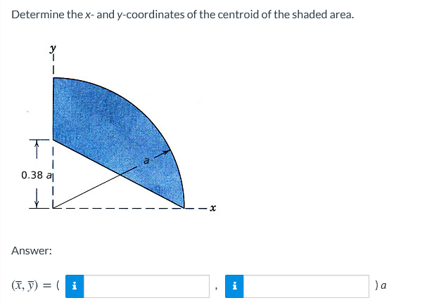 Determine the x- and y-coordinates of the centroid of the shaded area.
y
0.38 a
Answer:
(X, y) = ( i
) a
