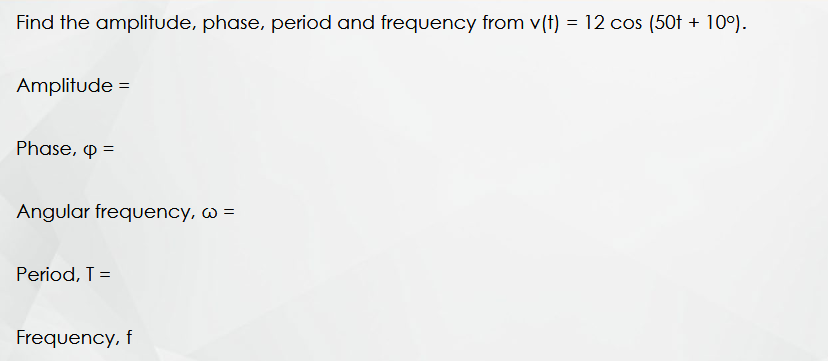 Find the amplitude, phase, period and frequency from v(t) = 12 cos (50t + 10°).
Amplitude =
Phase, p =
Angular frequency, w =
Period, T =
Frequency, f
