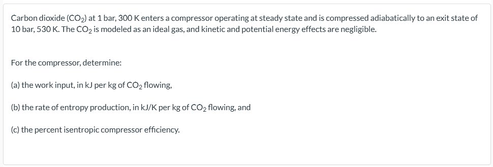 Carbon dioxide (CO2) at 1 bar, 300 K enters a compressor operating at steady state and is compressed adiabatically to an exit state of
10 bar, 530 K. The CO2 is modeled as an ideal gas, and kinetic and potential energy effects are negligible.
For the compressor, determine:
(a) the work input, in kJ per kg of CO2 flowing,
(b) the rate of entropy production, in kJ/K per kg of CO2 flowing, and
(c) the percent isentropic compressor efficiency.

