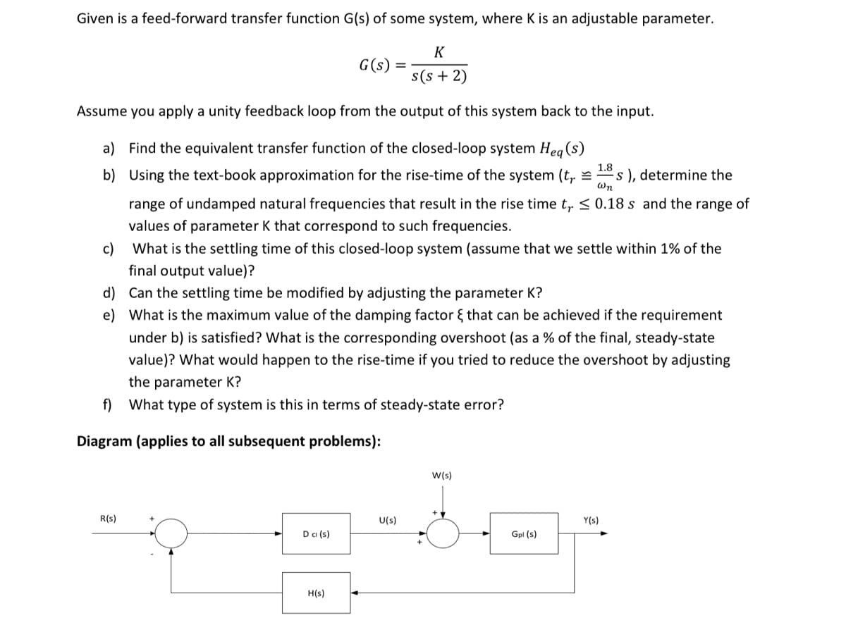 Given is a feed-forward transfer function G(s) of some system, where K is an adjustable parameter.
K
G(s)
s(s + 2)
Assume you apply a unity feedback loop from the output of this system back to the input.
a) Find the equivalent transfer function of the closed-loop system Heg (s)
b) Using the text-book approximation for the rise-time of the system (t, =
1.8
s ), determine the
Wn
range of undamped natural frequencies that result in the rise time t, < 0.18 s and the range of
values of parameter K that correspond to such frequencies.
c)
What is the settling time of this closed-loop system (assume that we settle within 1% of the
final output value)?
d) Can the settling time be modified by adjusting the parameter K?
e) What is the maximum value of the damping factor { that can be achieved if the requirement
under b) is satisfied? What is the corresponding overshoot (as a % of the final, steady-state
value)? What would happen to the rise-time if you tried to reduce the overshoot by adjusting
the parameter K?
f) What type of system is this in terms of steady-state error?
Diagram (applies to all subsequent problems):
w(s)
R(s)
U(s)
Y(s)
Dci (s)
Gpl (s)
H(s)
