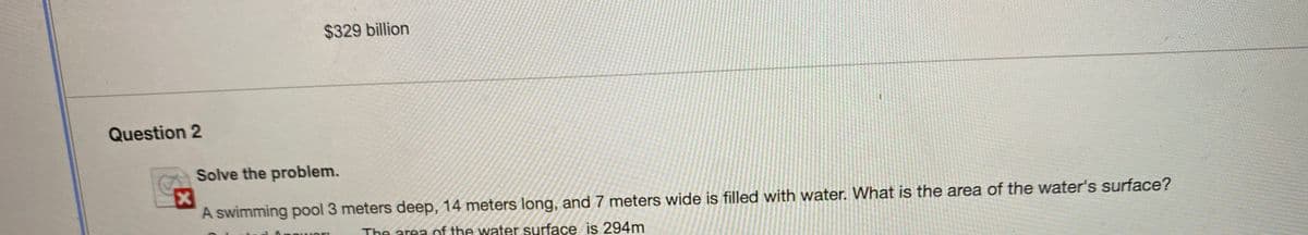 $329 billion
Question 2
Solve the problem.
A swimming pool 3 meters deep, 14 meters long, and 7 meters wide is filled with water. What is the area of the water's surface?
The area of the water surface is 294m
