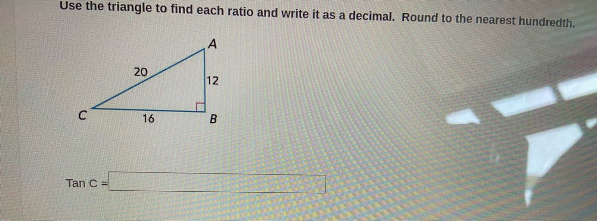 Use the triangle to find each ratio and write it as a decimal. Round to the nearest hundredth.
A
20
12
16
Tan C =
