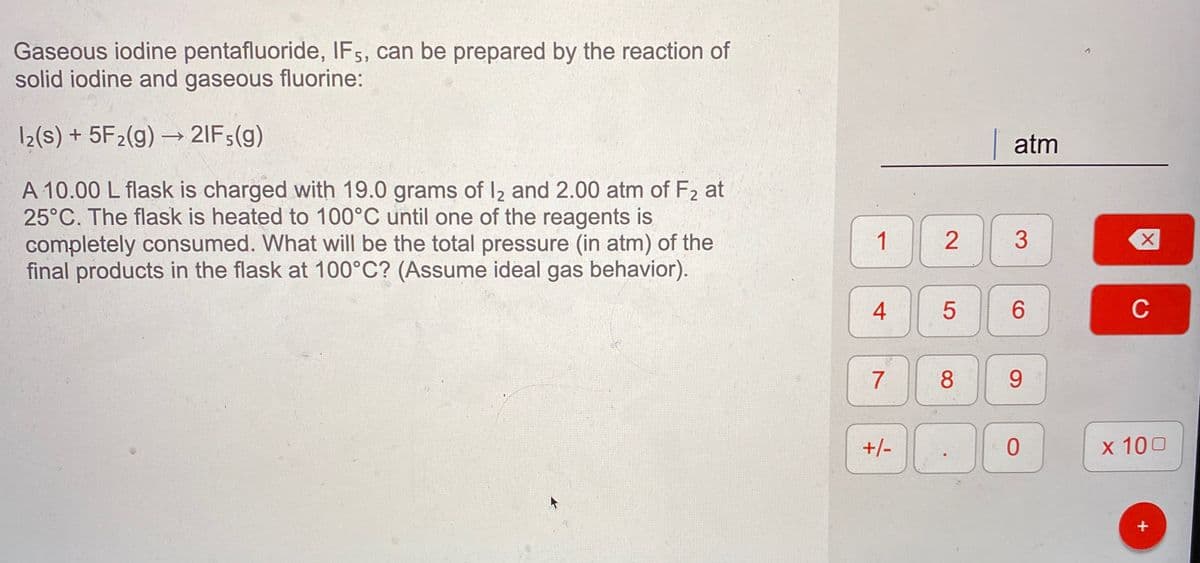 Gaseous iodine pentafluoride, IF5, can be prepared by the reaction of
solid iodine and gaseous fluorine:
12(s) + 5F2(g) → 2IF;(g)
|atm
A 10.00 L flask is charged with 19.0 grams of I2 and 2.00 atm of F2 at
25°C. The flask is heated to 100°C until one of the reagents is
completely consumed. What will be the total pressure (in atm) of the
final products in the flask at 100°C? (Assume ideal gas behavior).
1
3
4
6.
C
7
8
9.
+/-
x 100
+
