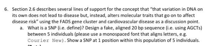 6. Section 2.6 describes several lines of support for the concept that "that variation in DNA on
its own does not lead to disease but, instead, alters molecular traits that go on to affect
disease risk" using the FADS gene cluster and cardiovascular disease as a discussion point.
a. What is a SNP (i.e. define)? Design a fake, aligned 20 bp sequence (i.e. using AGCTS)
between 5 individuals (please use a monospaced font that aligns letters, e.g.
Courier New). Show a SNP at 1 position within this population of 5 individuals.
