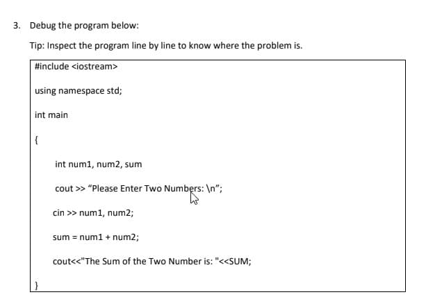 3. Debug the program below:
Tip: Inspect the program line by line to know where the problem is.
#include <iostream>
using namespace std;
int main
{
int num1, num2, sum
cout >> "Please Enter Two Numbęrs: \n";
cin >> num1, num2;
sum = num1 + num2;
cout<<"The Sum of the Two Number is: "<<SUM;
