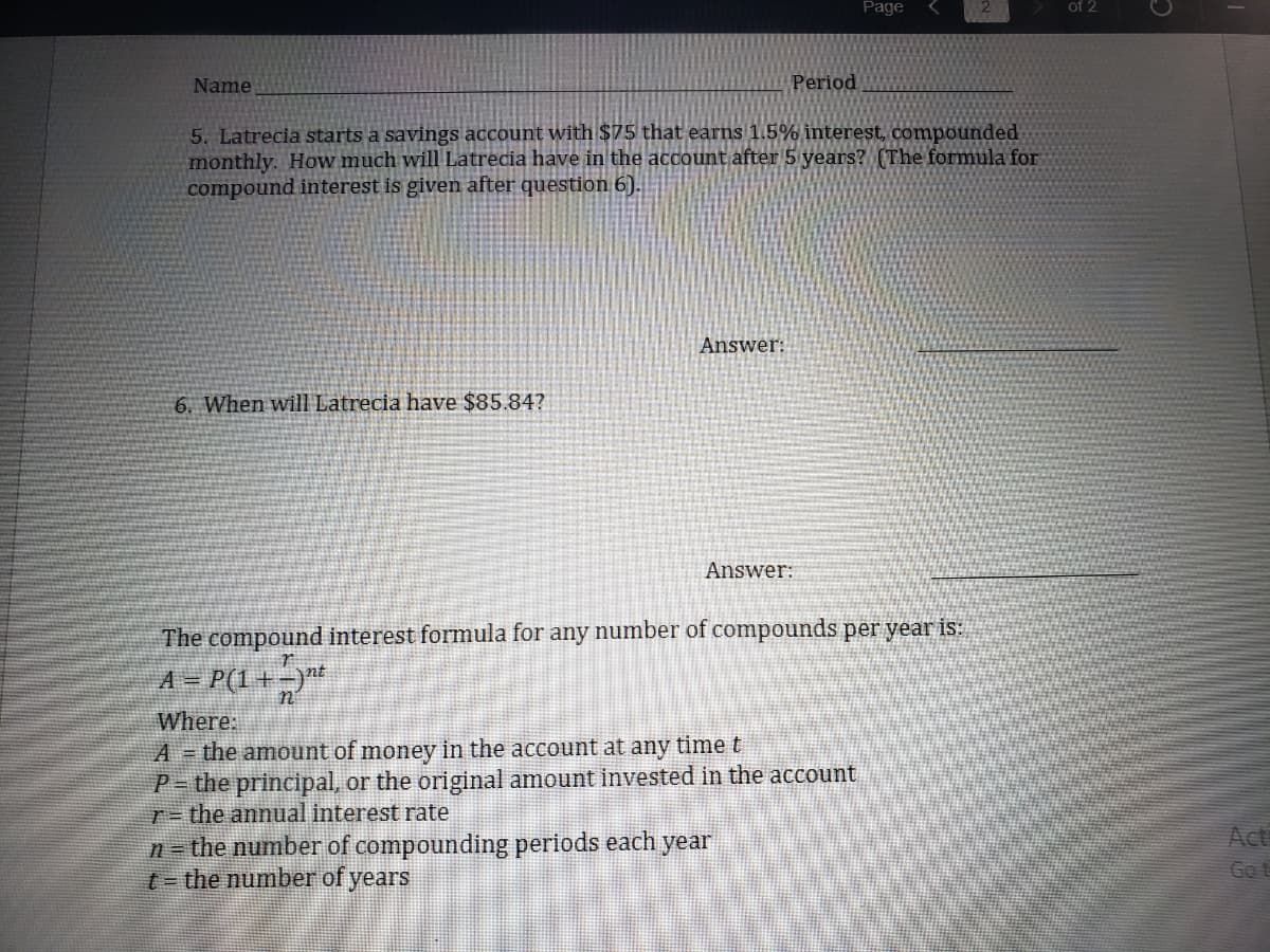 Page
of 2
Name
Period
5. Latrecia starts a savings account with $75 that earns 1.5% interest, compounded
monthly. How much will Latrecia have in the account after 5 years? (The formmula for
compound interest is given after question 6).
Answer:
6. When will Latrecia have $85.84?
Answer:
The compound interest formula for any number of compounds per year is:
A = P(1+=)**
n
Where:
A = the amount of money in the account at any time t
P= the principal, or the original amount invested in the account
T- the annual interest rate
n= the number of compounding periods each year
t- the number of years
Act
Got
日
