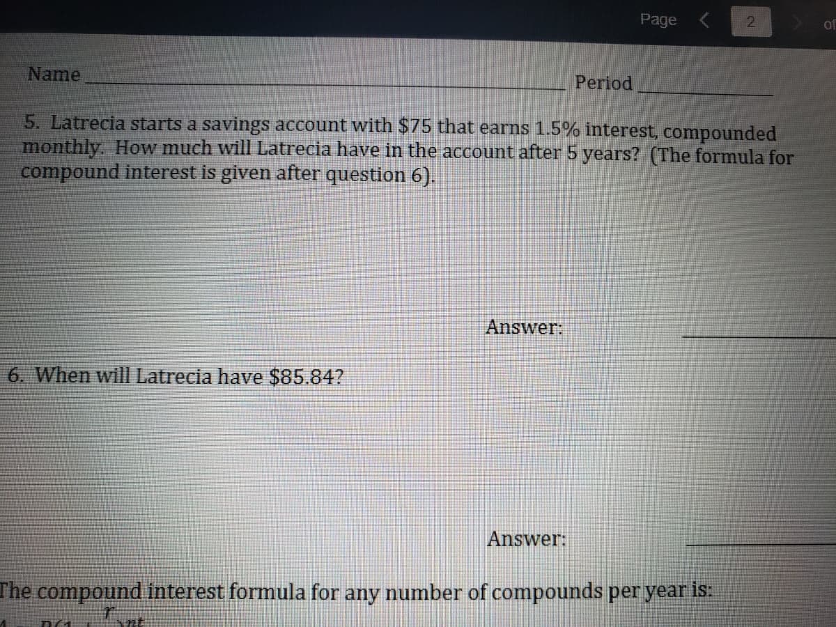 Page
2.
of
Name
Period
5. Latrecia starts a savings account with $75 that earms 1.5% interest, compounded
monthly. How much will Latrecia have in the account after 5 years? (The formula for
compound interest is given after question 6).
Answer:
6. When will Latrecia have $85.84?
Answer:
The compound interest formula for any number of compounds per year is:

