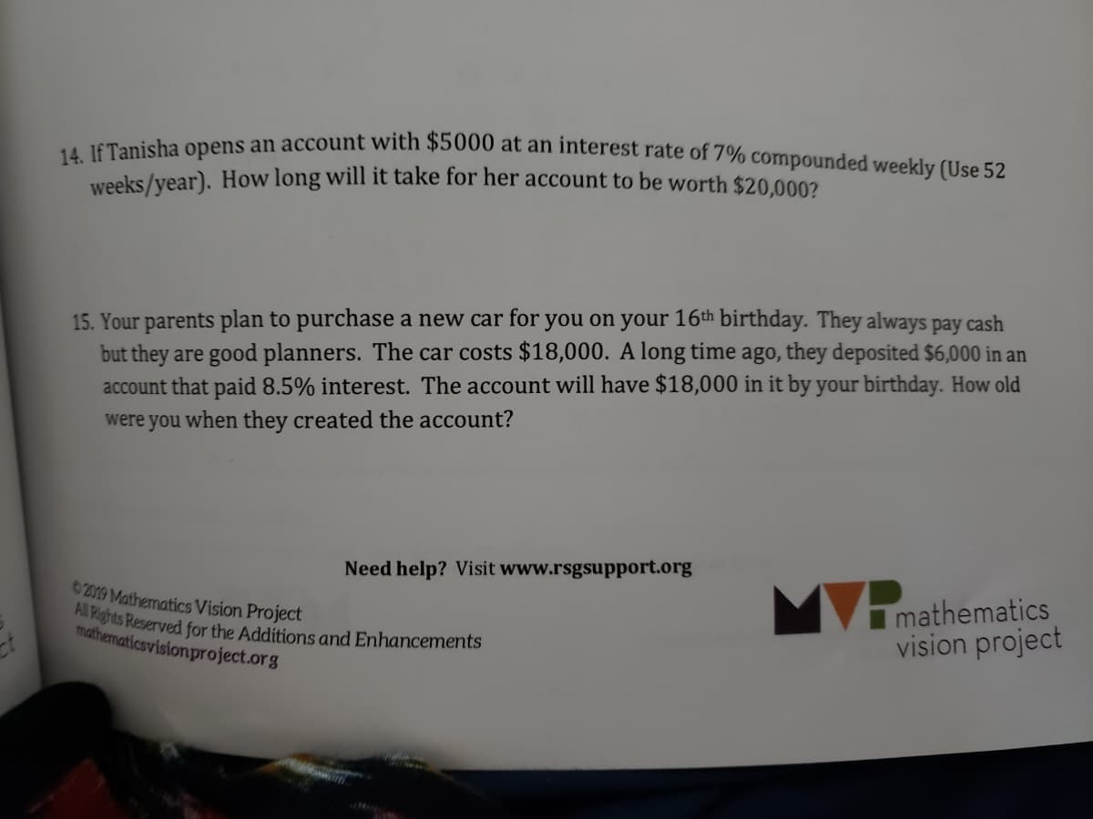 14. If Tanisha opens an account with $5000 at an interest rate of 7% compounded weekly (Use 52
weeks/year). How long will it take for her account to be worth $20,0002
15. Your parents plan to purchase a new car for you on your 16th birthday. They always pay cash
but they are good planners. The car costs $18,000. A long time ago, they deposited $6,000 in an
account that paid 8.5% interest. The account will have $18,000 in it by your birthday. How old
were you when they created the account?
Need help? Visit www.rsgsupport.org
mathematics
vision project
C2019 Mathematics Vision Project
gnits Reserved for the Additions and Enhancements
mathenaticsvisionproject.org
