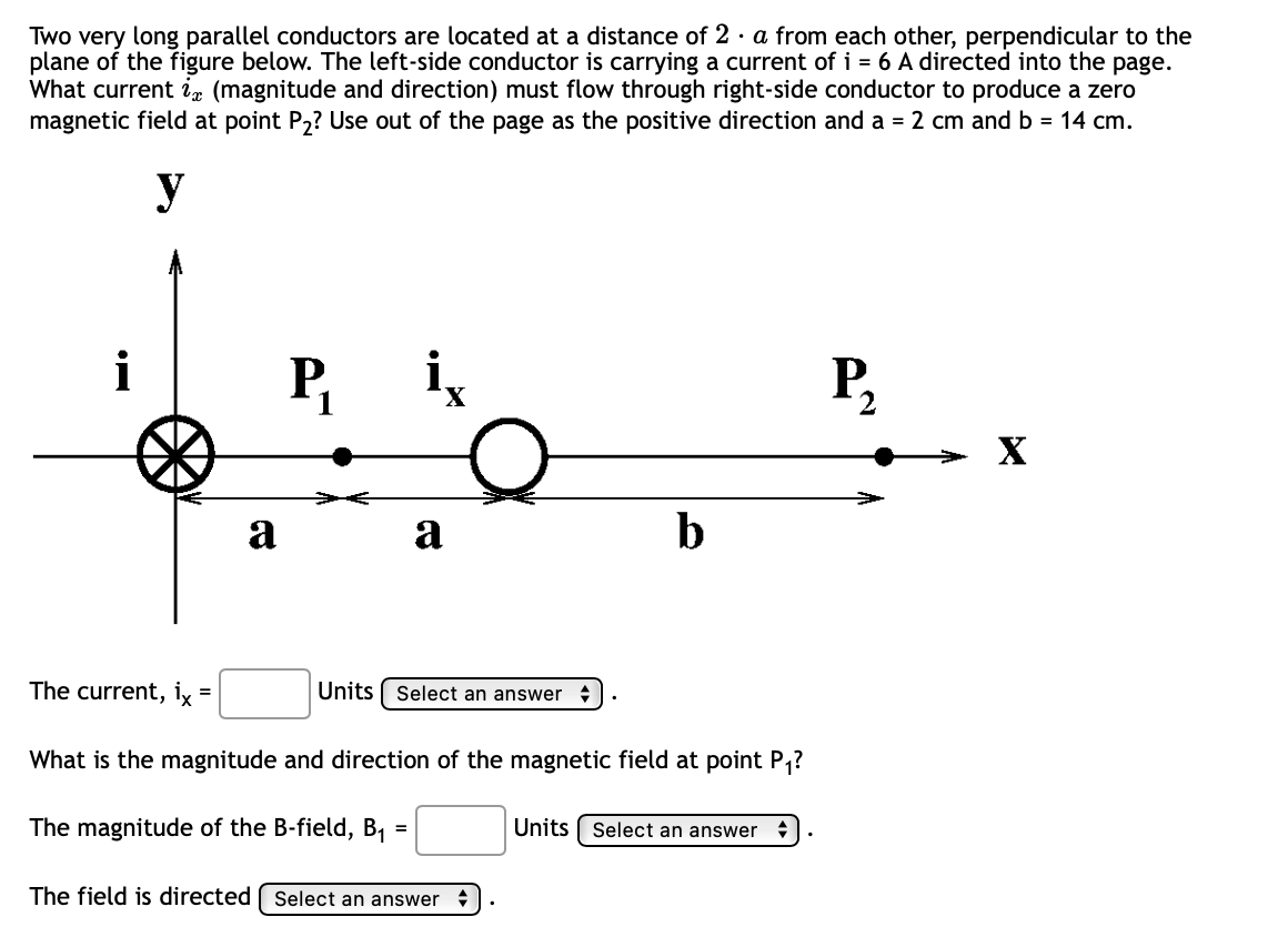 Two very long parallel conductors are located at a distance of 2 · a from each other, perpendicular to the
plane of the figure below. The left-side conductor is carrying a current ofi = 6 A directed into the page.
What current iz (magnitude and direction) must flow through right-side conductor to produce a zero
magnetic field at point P2? Use out of the page as the positive direction and a = 2 cm and b 14 cm.
y
i
P2
a
a
b
The current, ix =
Units Select an answer
What is the magnitude and direction of the magnetic field at point P,?
The magnitude of the B-field, B1 =
Units Select an answer
The field is directed Select an answer

