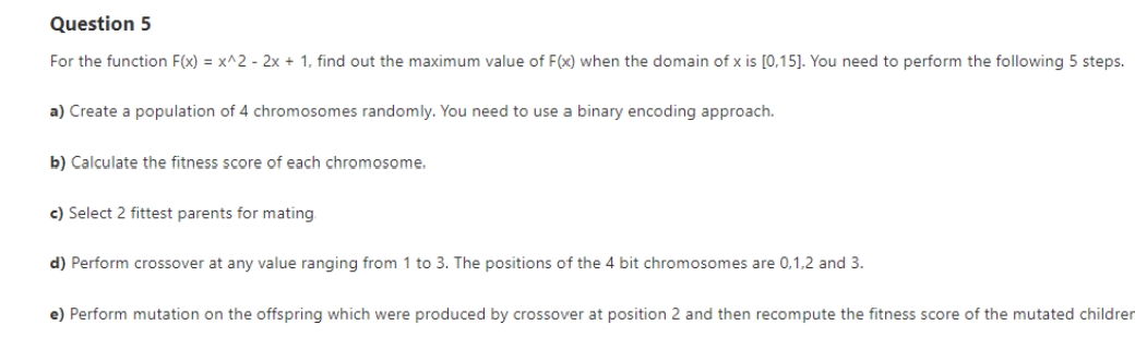 Question 5
For the function F(x) = x^2 - 2x + 1, find out the maximum value of F(x) when the domain of x is [0,15]. You need to perform the following 5 steps.
a) Create a population of 4 chromosomes randomly. You need to use a binary encoding approach.
b) Calculate the fitness score of each chromosome.
c) Select 2 fittest parents for mating
d) Perform crossover at any value ranging from 1 to 3. The positions of the 4 bit chromosomes are 0,1,2 and 3.
e) Perform mutation on the offspring which were produced by crossover at position 2 and then recompute the fitness score of the mutated children
