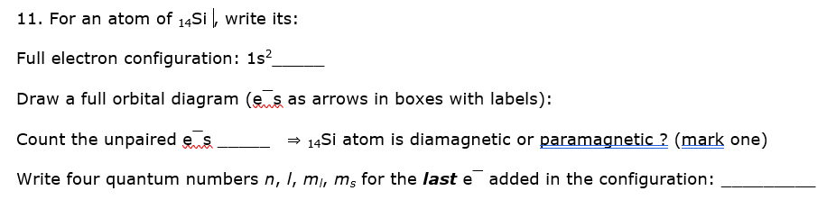 11. For an atom of 14Si , write its:
Full electron configuration: 12?
Draw a full orbital diagram (e ş as arrows in boxes with labels):
Count the unpaired e s
= 14Si atom is diamagnetic or paramagnetic ? (mark one)
Write four quantum numbers n, I, m, m, for the last e added in the configuration:
