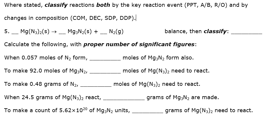 Where stated, classify reactions both by the key reaction event (PPT, A/B, R/O) and by
changes in composition (COM, DEC, SDP, DDP).
5. _ Mg(N3)2(s) → _ M93N2(s) + _ N2(g)
balance, then classify:
-
Calculate the following, with proper number of significant figures:
When 0.057 moles of N2 form,
moles of Mg;N2 form also.
To make 92.0 moles of Mg3N2,
moles of Mg(N3)2 need to react.
To make 0.48 grams of N2,
moles of Mg(N3)2 need to react.
When 24.5 grams of Mg(N3)2 react,
grams of M93N2 are made.
To make a count of 5.62x1020 of Mg3N2 units,
grams of Mg(N3)2 need to react.
